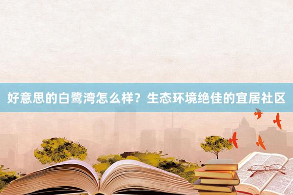 好意思的白鹭湾怎么样？生态环境绝佳的宜居社区