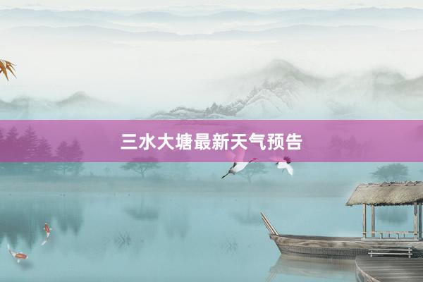 三水大塘最新天气预告