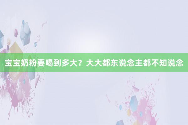 宝宝奶粉要喝到多大？大大都东说念主都不知说念